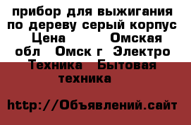 прибор для выжигания по дереву серый корпус › Цена ­ 750 - Омская обл., Омск г. Электро-Техника » Бытовая техника   